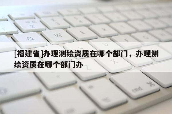 [福建省]办理测绘资质在哪个部门，办理测绘资质在哪个部门办
