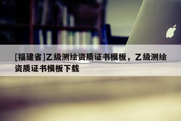 [福建省]乙级测绘资质证书模板，乙级测绘资质证书模板下载
