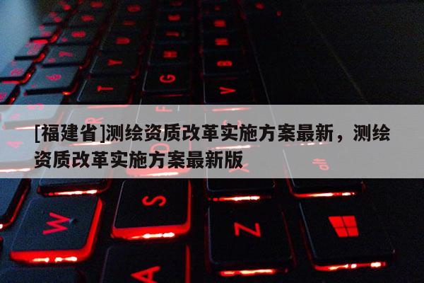 [福建省]测绘资质改革实施方案最新，测绘资质改革实施方案最新版