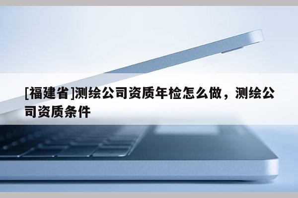 [福建省]测绘公司资质年检怎么做，测绘公司资质条件