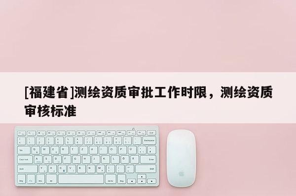 [福建省]测绘资质审批工作时限，测绘资质审核标准