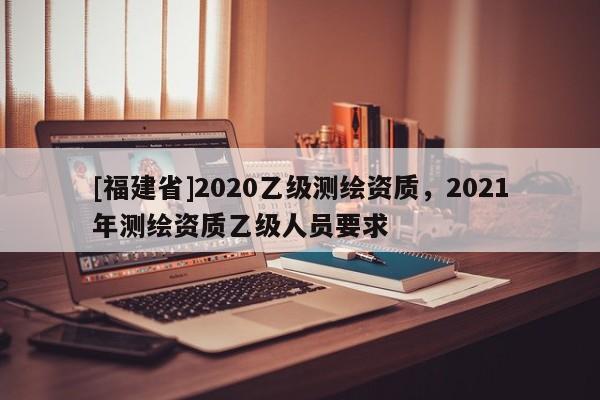 [福建省]2020乙级测绘资质，2021年测绘资质乙级人员要求