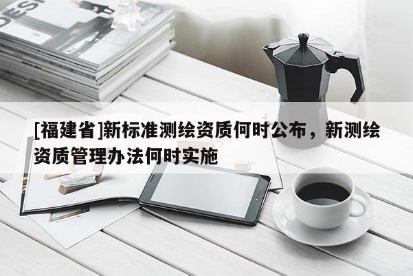 [福建省]新标准测绘资质何时公布，新测绘资质管理办法何时实施
