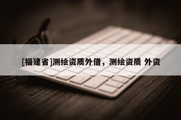 [福建省]测绘资质外借，测绘资质 外资
