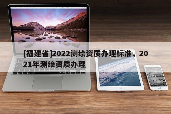 [福建省]2022测绘资质办理标准，2021年测绘资质办理