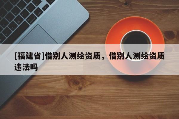 [福建省]借别人测绘资质，借别人测绘资质违法吗