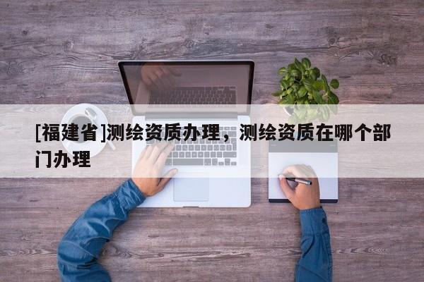 [福建省]测绘资质办理，测绘资质在哪个部门办理