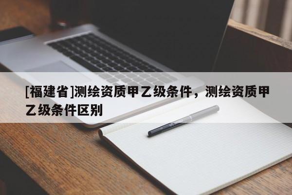 [福建省]测绘资质甲乙级条件，测绘资质甲乙级条件区别