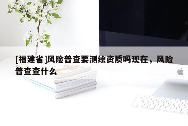 [福建省]风险普查要测绘资质吗现在，风险普查查什么