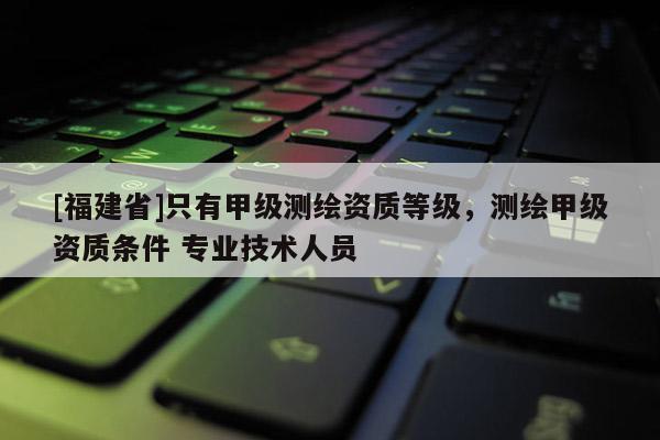 [福建省]只有甲级测绘资质等级，测绘甲级资质条件 专业技术人员