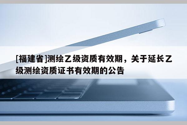 [福建省]测绘乙级资质有效期，关于延长乙级测绘资质证书有效期的公告