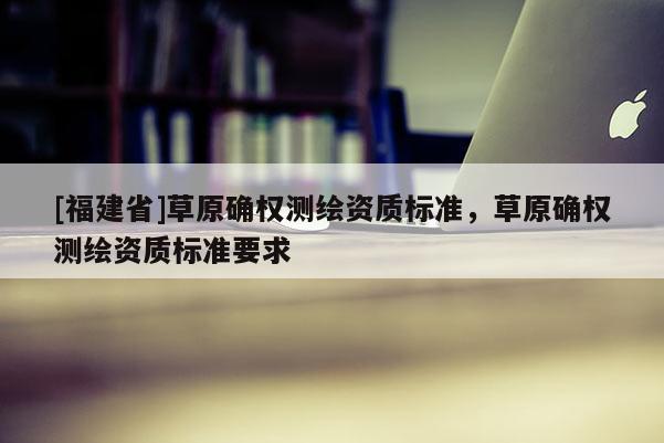[福建省]草原确权测绘资质标准，草原确权测绘资质标准要求