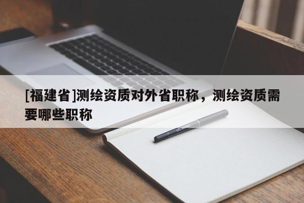 [福建省]测绘资质对外省职称，测绘资质需要哪些职称
