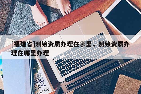 [福建省]测绘资质办理在哪里，测绘资质办理在哪里办理