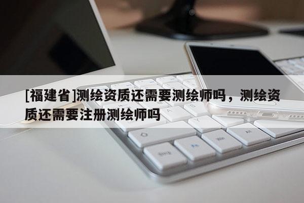 [福建省]测绘资质还需要测绘师吗，测绘资质还需要注册测绘师吗