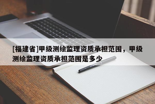 [福建省]甲级测绘监理资质承担范围，甲级测绘监理资质承担范围是多少