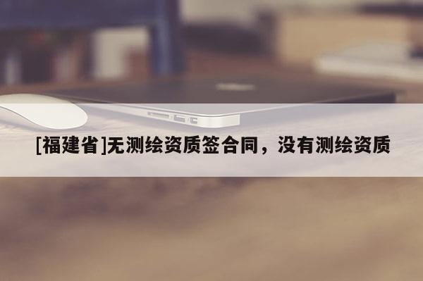 [福建省]无测绘资质签合同，没有测绘资质