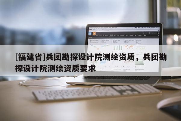 [福建省]兵团勘探设计院测绘资质，兵团勘探设计院测绘资质要求