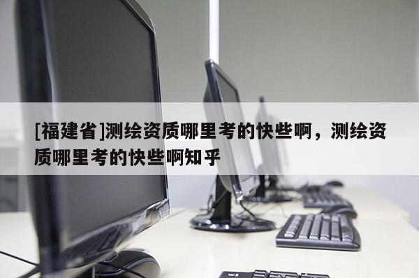 [福建省]测绘资质哪里考的快些啊，测绘资质哪里考的快些啊知乎