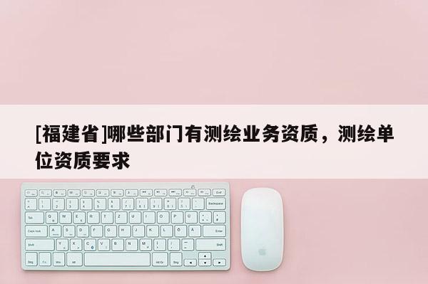 [福建省]哪些部门有测绘业务资质，测绘单位资质要求
