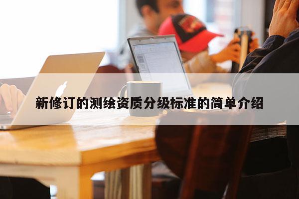 新修订的测绘资质分级标准的简单介绍