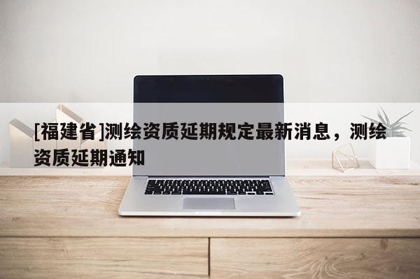 [福建省]测绘资质延期规定最新消息，测绘资质延期通知