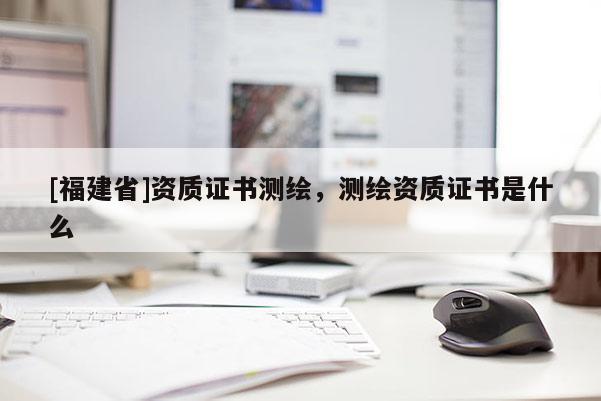 [福建省]资质证书测绘，测绘资质证书是什么