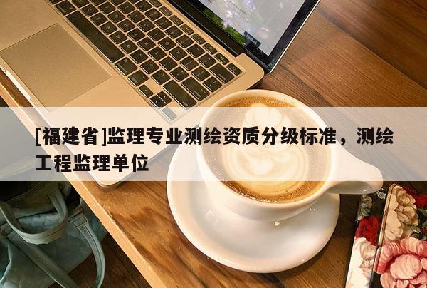 [福建省]监理专业测绘资质分级标准，测绘工程监理单位