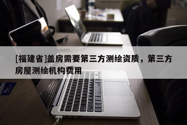 [福建省]盖房需要第三方测绘资质，第三方房屋测绘机构费用