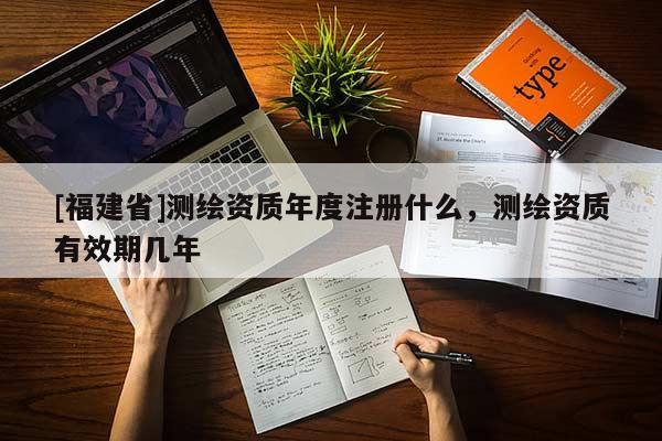 [福建省]测绘资质年度注册什么，测绘资质有效期几年