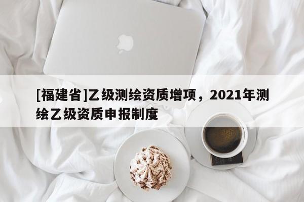 [福建省]乙级测绘资质增项，2021年测绘乙级资质申报制度