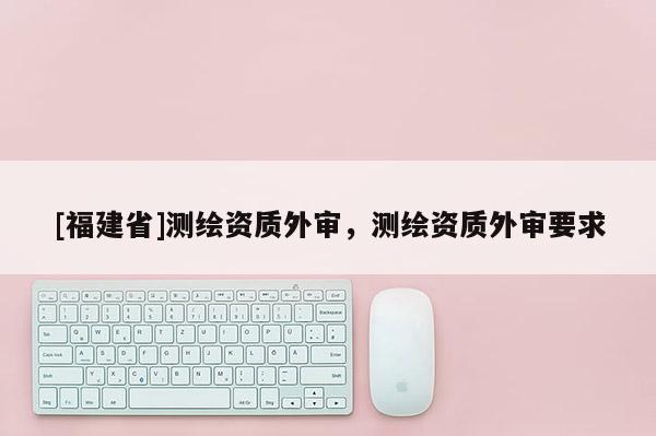[福建省]测绘资质外审，测绘资质外审要求