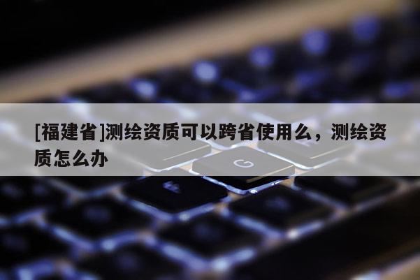 [福建省]测绘资质可以跨省使用么，测绘资质怎么办