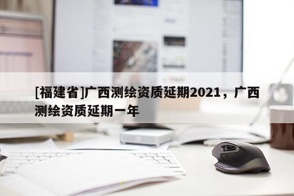 [福建省]广西测绘资质延期2021，广西测绘资质延期一年