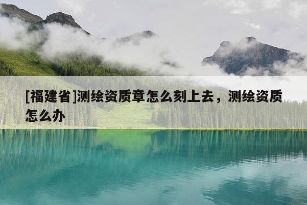 [福建省]测绘资质章怎么刻上去，测绘资质怎么办