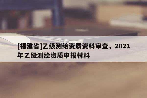 [福建省]乙级测绘资质资料审查，2021年乙级测绘资质申报材料