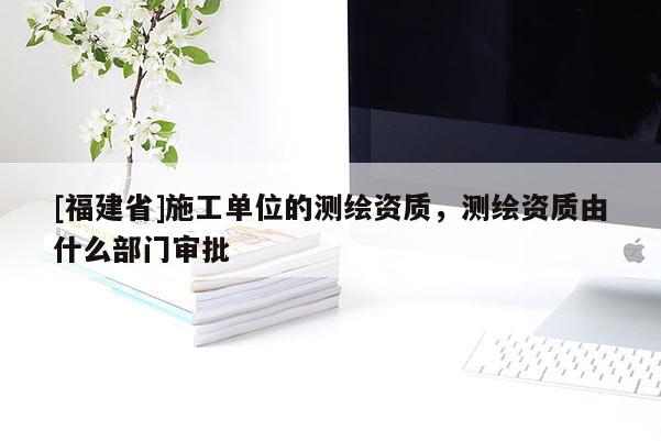 [福建省]施工单位的测绘资质，测绘资质由什么部门审批