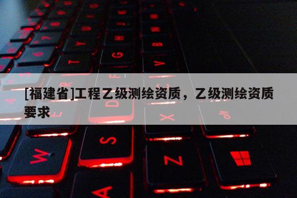 [福建省]工程乙级测绘资质，乙级测绘资质要求