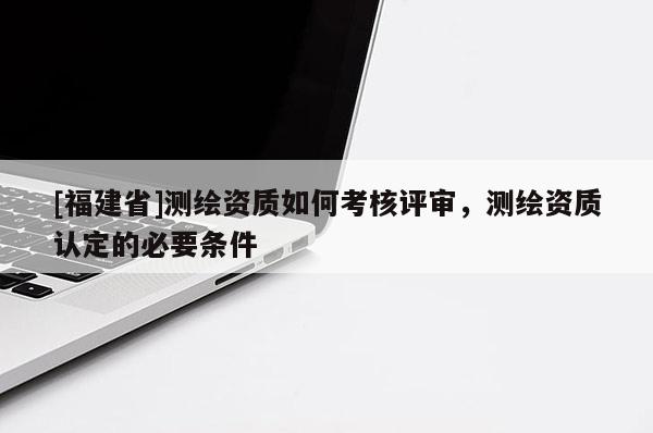 [福建省]测绘资质如何考核评审，测绘资质认定的必要条件