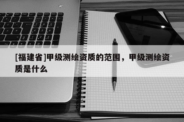 [福建省]甲级测绘资质的范围，甲级测绘资质是什么