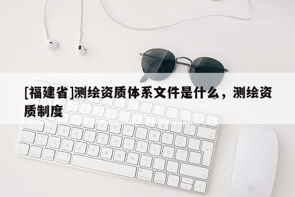 [福建省]测绘资质体系文件是什么，测绘资质制度