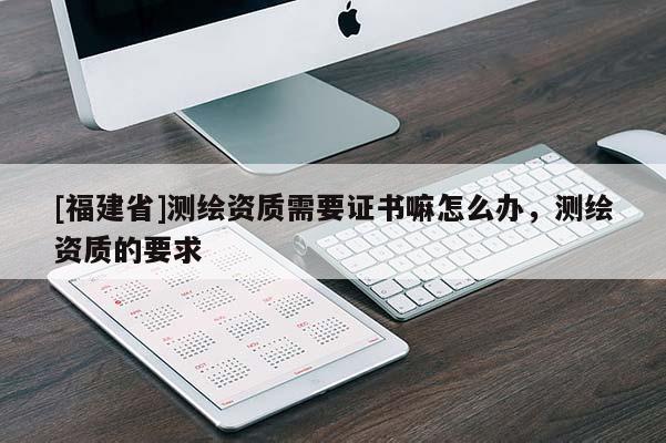 [福建省]测绘资质需要证书嘛怎么办，测绘资质的要求