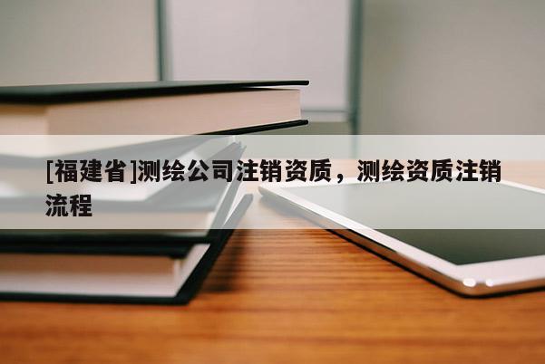 [福建省]测绘公司注销资质，测绘资质注销流程