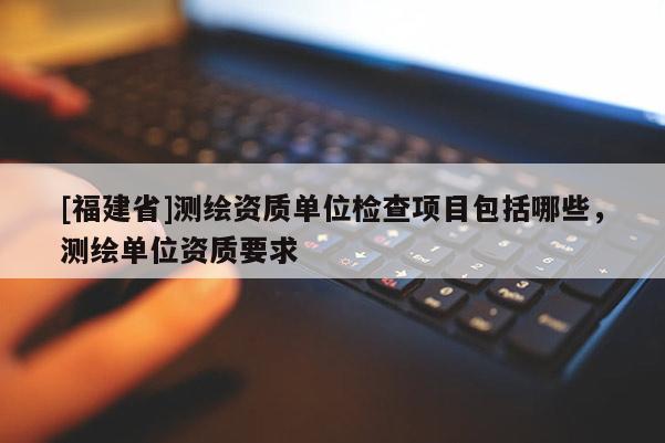 [福建省]测绘资质单位检查项目包括哪些，测绘单位资质要求
