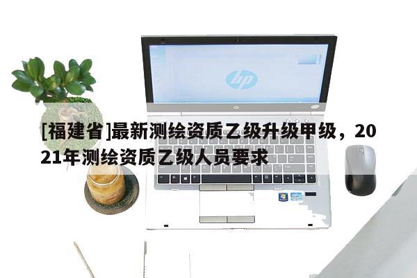 [福建省]最新测绘资质乙级升级甲级，2021年测绘资质乙级人员要求