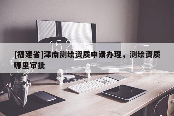 [福建省]津南测绘资质申请办理，测绘资质哪里审批