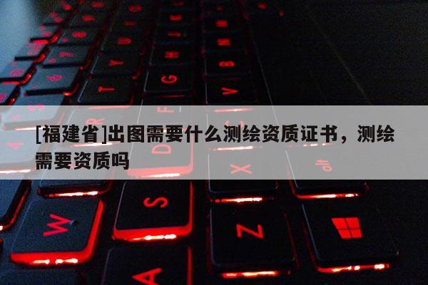 [福建省]出图需要什么测绘资质证书，测绘需要资质吗