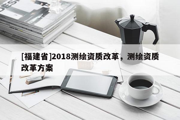 [福建省]2018测绘资质改革，测绘资质改革方案