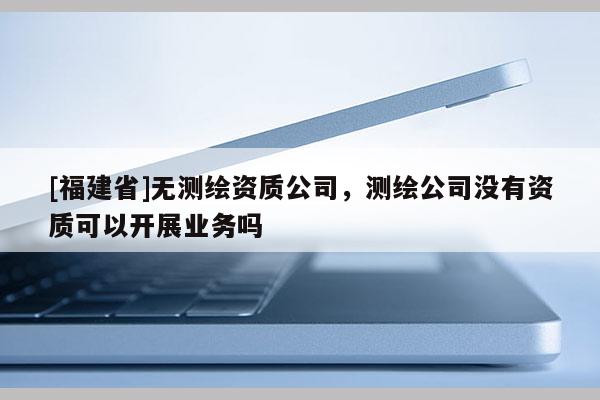 [福建省]无测绘资质公司，测绘公司没有资质可以开展业务吗