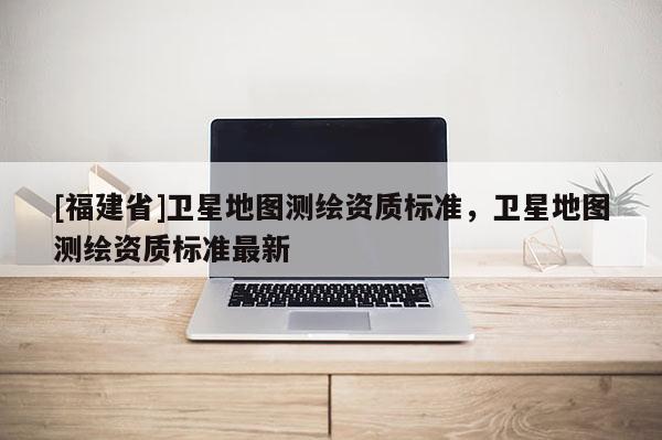 [福建省]卫星地图测绘资质标准，卫星地图测绘资质标准最新